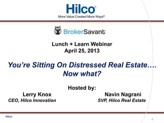 Hilco
Lunch + Learn Webinar
April 25, 2013
You’re Sitting On Distressed Real Estate….
Now what?
Hosted by:
Lerry Knox Navin Nagrani
CEO, Hilco Innovation SVP, Hilco Real Estate
1
More Value Created More Ways®
 