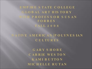 EMPIRE STATE COLLEGE GLOBAL ART HISTORY  WITH PROFESSOR SUSAN FORBES  FALL 2008 NATIVE AMERICAN/POLYNESIAN CULTURES GARY SHORE CARRIE WESTON KAMI BUTTON MICHELLE RUTAN 