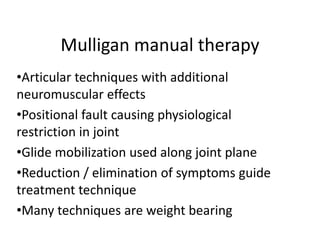 Mulligan manual therapy
•Articular techniques with additional
neuromuscular effects
•Positional fault causing physiological
restriction in joint
•Glide mobilization used along joint plane
•Reduction / elimination of symptoms guide
treatment technique
•Many techniques are weight bearing
 