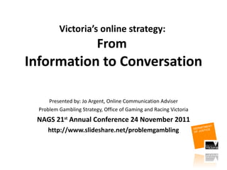 Victoria’s online strategy:  From  Information to Conversation Presented by: Jo Argent, Online Communication Adviser Problem Gambling Strategy, Office of Gaming and Racing Victoria NAGS 21 st  Annual Conference 24 November 2011 http://www.slideshare.net/problemgambling 