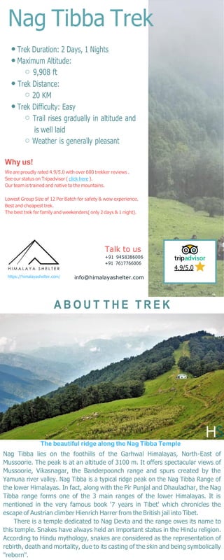 Nag Tibba Trek
Trek Duration: 2 Days, 1 Nights
Maximum Altitude:
9,908 ft
Trek Distance:
20 KM
Trek Difficulty: Easy
Trail rises gradually in altitude and
is well laid
Weather is generally pleasant
Why us!
We are proudly rated 4.9/5.0 with over 600 trekker reviews .
See our status on Tripadvisor ( click here ).
Our team is trained and native to the mountains.
Lowest Group Size of 12 Per Batch for safety & wow experience.
Best and cheapest trek.
The best trek for family and weekenders( only 2 days & 1 night).
https://himalayashelter.com/
Talk to us
+91 9458386006
+91 7617766006
info@himalayashelter.com
4.9/5.0
A B O U T T H E T R E K
The beautiful ridge along the Nag Tibba Temple
Nag Tibba lies on the foothills of the Garhwal Himalayas, North-East of
Mussoorie. The peak is at an altitude of 3100 m. It offers spectacular views of
Mussoorie, Vikasnagar, the Banderpoonch range and spurs created by the
Yamuna river valley. Nag Tibba is a typical ridge peak on the Nag Tibba Range of
the lower Himalayas. In fact, along with the Pir Punjal and Dhauladhar, the Nag
Tibba range forms one of the 3 main ranges of the lower Himalayas. It is
mentioned in the very famous book '7 years in Tibet' which chronicles the
escape of Austrian climber Hienrich Harrer from the British jail into Tibet.
There is a temple dedicated to Nag Devta and the range owes its name to
this temple. Snakes have always held an important status in the Hindu religion.
According to Hindu mythology, snakes are considered as the representation of
rebirth, death and mortality, due to its casting of the skin and being symbolically
"reborn".
 