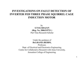 INVESTIGATIONS ON FAULT DETECTION OF
INVERTER FED THREE PHASE SQUIRREL CAGE
INDUCTION MOTOR
by
S.NAGARAJAN
(Reg. No. 2006319721 )
Part Time Research Scholar
Under the guidance of
Dr.S.RAMA REDDY,
Professor,
Dept. of Electrical and Electronics Engineering,
Centre for Collaborative Research with Anna University,
Jerusalem College of Engineering.
1
 