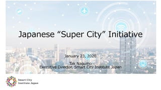 Japanese “Super City” Initiative
January 23, 2020
Tak Nagumo
Executive Director, Smart City Institute Japan
 
