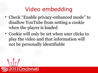 Video embedding Check “Enable privacy-enhanced mode” to disallow YouTube from setting a cookie when the player is loaded Cookie will only be set when user clicks to play the video and that information will not be personally identifiable 