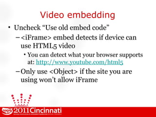 Video embedding Uncheck “Use old embed code” <iFrame> embed detects if device can use HTML5 video You can detect what your browser supports at:  http://www.youtube.com/html5 Only use <Object> if the site you are using won’t allow iFrame 