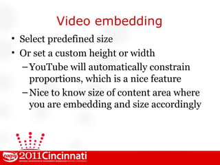 Video embedding Select predefined size Or set a custom height or width YouTube will automatically constrain proportions, which is a nice feature Nice to know size of content area where you are embedding and size accordingly 
