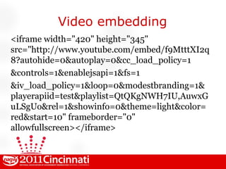 Video embedding <iframe width="420" height="345" src="http://www.youtube.com/embed/f9MtttXI2q8?autohide=0&autoplay=0&cc_load_policy=1 &controls=1&enablejsapi=1&fs=1 &iv_load_policy=1&loop=0&modestbranding=1&playerapiid=test&playlist=QtQKgNWH7IU,AuwxGuLSgUo&rel=1&showinfo=0&theme=light&color=red&start=10" frameborder="0" allowfullscreen></iframe> 