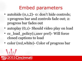 Embed parameters autohide (0,1, 2 )- 0: don’t hide controls; 1:progress bar and controls fade out; 2: progress bar fades out autoplay ( 0 ,1)- Should video play on load cc_load_policy(1, user pref )- Will force closed captions to load color ( red ,white)- Color of progress bar 