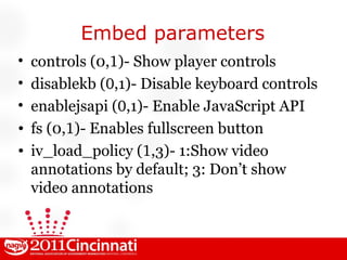 Embed parameters controls (0, 1 )- Show player controls disablekb ( 0 ,1)- Disable keyboard controls enablejsapi ( 0 ,1)- Enable JavaScript API fs (0, 1 )- Enables fullscreen button iv_load_policy ( 1 ,3)- 1:Show video annotations by default; 3: Don’t show video annotations 
