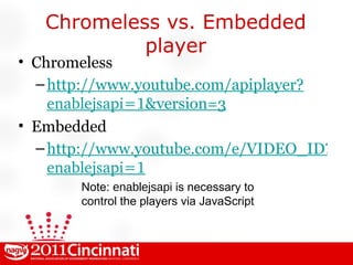 Chromeless vs. Embedded player Chromeless http://www.youtube.com/apiplayer? enablejsapi=1 &version=3 Embedded http://www.youtube.com/e/VIDEO_ID?version=3& enablejsapi=1 Note:  enablejsapi  is necessary to control the players via JavaScript 
