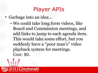 Player APIs Garbage into an idea... We could take long form videos, like Board and Commission meetings, and add links to jump to each agenda item. This would take some effort, but you suddenly have a “poor man’s” video playback system for meetings. Cost: $0 . 