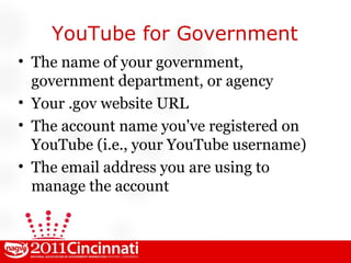 YouTube for Government The name of your government, government department, or agency Your .gov website URL The account name you've registered on YouTube (i.e., your YouTube username) The email address you are using to manage the account 