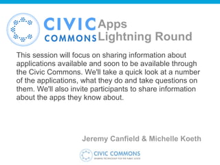 Apps  Lightning Round This session will focus on sharing information about applications available and soon to be available through the Civic Commons. We'll take a quick look at a number of the applications, what they do and take questions on them. We'll also invite participants to share information about the apps they know about. Jeremy Canfield & Michelle Koeth  