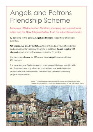 Angels and Patrons
Friendship Scheme
Receive a 10% discount on Christmas shopping and support local
artists and the New Ashgate Gallery Trust, the educational charity.
By donating to the gallery, Angels and Patrons support our charitable
activities.
Patrons receive priority invitations to events and previews of exhibitions
and complimentary drinks with artists. In addition, Angels receive 10%
discount on art and craftwork purchases for 12 months.
You become a Patron for £25 a year or an Angel for an additional
£35 per year.
The New Ashgate Gallery supports emerging artists in partnership with
local and national organisations and delivers free workshops and
professional practice seminars. The trust also delivers community
projects with children.

Janet Curley Cannon, Welcome to Europe, archival digital print,
celebrating the history, cultures and countries of the European Union.

 