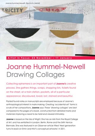 Joanne Hummel-Newell: Electricity (detail)

A r t i s t i n F o c u s : 2 3 N o v e m b e r – 11 J a n u a r y

Joanne Hummel-Newell
Drawing Collages
Collecting ephemera is an important part of Joanne’s creative
process. She gathers things, scraps, shopping lists, tickets found
on the street, at a train station, pockets, all of a particular
appearance; discoloured, loved, lost, stained and beautiful.
Pasted found notes or manuscripts are employed because of Joanne’s
anthropological interest in mark-making. Creating ‘accidental art’ forms is
a rule of her compositions. Joanne says: These ‘drawing collages’ are best
compared to the pages of a book, constructed from detailed marks and
materials imploring a need to be held and viewed intimately.
Joanne is based on the Isle of Wight. She has an MA from the Royal College
of Art, and has exhibited in London, Berlin, Rome and the 54th Venice
Biennale. She was featured in an Observer article titled ‘Next generation
turns its back on Emin and Hirst’s conceptual artworks’ in 2011.

 