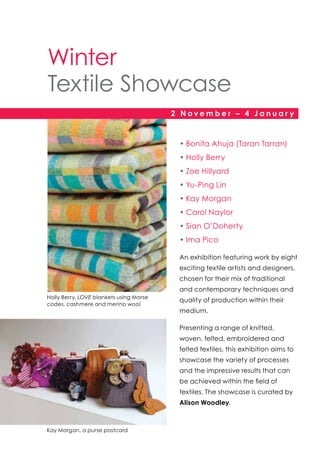 Winter
Textile Showcase
2 November – 4 Januar y

•	Bonita Ahuja (Taran Tarran)
•	Holly Berry
•	Zoe Hillyard
•	Yu-Ping Lin
•	Kay Morgan
•	Carol Naylor
•	Sian O’Doherty
•	Ima Pico
An exhibition featuring work by eight
exciting textile artists and designers,
chosen for their mix of traditional
and contemporary techniques and
Holly Berry, LOVE blankets using Morse
codes, cashmere and merino wool

quality of production within their
medium.
Presenting a range of knitted,
woven, felted, embroidered and
felted textiles, this exhibition aims to
showcase the variety of processes
and the impressive results that can
be achieved within the field of
textiles. The showcase is curated by
Alison Woodley.

Kay Morgan, a purse postcard

 