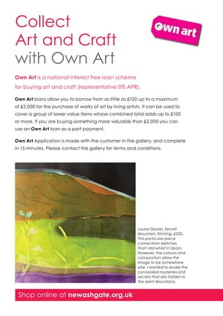 Collect
Art and Craft
with Own Art
Own Art is a national interest free loan scheme
for buying art and craft (representative 0% APR).
Own Art loans allow you to borrow from as little as £100 up to a maximum
of £2,000 for the purchase of works of art by living artists. It can be used to
cover a group of lower value items whose combined total adds up to £100
or more. If you are buying something more valuable than £2,000 you can
use an Own Art loan as a part payment.
Own Art Application is made with the customer in the gallery, and complete
in 15 minutes. Please contact the gallery for terms and conditions.

Louise Davies, Secret
Mountain. Etching, £220.
This particular piece
comes from sketches
that I did whilst in Spain.
However, the colours and
composition allow the
image to be somewhere
else. I wanted to evoke the
concealed mysteries and
secrets that are hidden in
the silent Mountains.

Shop online at newashgate.org.uk

 