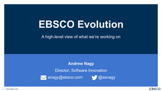 | www.ebsco.com1
EBSCO Evolution
Andrew Nagy
Director, Software Innovation
anagy@ebsco.com @asnagy
A high-level view of what we’re working on
 