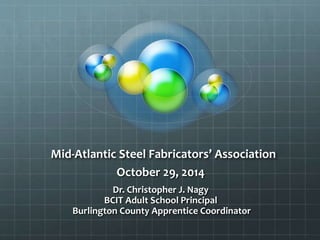 Mid-Atlantic Steel Fabricators’ Association 
October 29, 2014 
Dr. Christopher J. Nagy 
BCIT Adult School Principal 
Burlington County Apprentice Coordinator 
 