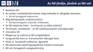  Kvantum-MI
 Az emberi viselkedés/természet még mélyebb és átfogóbb elemzése
 MI-vel támogatott hedonizmus
 Még komplexebb rendszeranalízis
 Rendszerfelügyelet, önjavítás, önfejlesztés
 Az MI hatalmas üzlet – érvényesül az etikai elvárás?
 Törvények, rendeletek – az MI szabályozásának szükségessége
 Interaktív MI
 Megannyi új szakma az MI szolgálatában
 Szingularitás kora vs. transzhumán kiborgok kora
 Húzó vs. leszakadó szektorok, ágazatok
 MI potenciálra épülő (geo)politikai hatalmi viszonyok
 MI-vel támogatott anyagtudomány
Az MI jövője, jövőnk az MI-vel
 