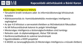 Mesterséges Intelligencia Műhely
• Társadalmi kredit rendszere adat- és információbiztonsági kihívásainak
kutatása
• Aláírásazonosítás és -hamisításdetektálás mesterséges intelligencia
segítségével
• Az ipar 4.0 kihívásai a szervezetek életében az MI/robotizáció fókuszában
• Az MI felhasználásának katonai és polgári lehetőségei
• Mesterséges intelligencia a biztonságtechnikában című tantárgy
• Releváns szak- és diplomadolgozati, illetve TDK témák
• Konferenciaelőadások és szakmai tanulmányok
• Együttműködés a HEDY-projekttel
• K-MOOC-os tananyagfejlesztés (A Mesterséges Intelligencia a műszaki életben)
Kapcsolódó aktivitásaink a Bánki Karon
 