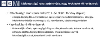 • Létfontosságú rendszerelemek (2012. évi CLXVI. Törvény alapján):
• energia, közlekedés, agrárgazdaság, egészségügy, társadalombiztosítás, pénzügy,
infokommunikációs technológiák, víz, honvédelem, közbiztonság-védelem
• Nagy kockázatú MI rendszerek:
• önvezető járművek, egészségügyi diagnosztika, okosvárosok, katonai rendszerek,
pénzügyi szektor, közlekedési rendszerek, energiaellátás és egyéb
közműszolgáltatások, társadalmi kredit rendszere
Létfontosságú rendszer(elem)ek, nagy kockázatú MI rendszerek
 