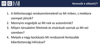 1. A létfontosságú rendszerelemeknél az MI miben, s mekkora
szerepet játszik?
2. Mennyire engedjük az MI-nek az autonómiát?
3. Milyen társadalmi félelmek és elvárások vannak az MI-vel
szemben?
4. Melyek a nagy kockázatú MI rendszerek fontosabb
kiberbiztonsági kihívásai?
Keressük a választ!/?
 