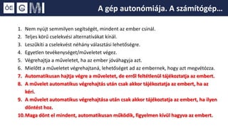 1. Nem nyújt semmilyen segítségét, mindent az ember csinál.
2. Teljes körű cselekvési alternatívákat kínál.
3. Leszűkíti a cselekvést néhány választási lehetőségre.
4. Egyetlen tevékenységet/műveletet végez.
5. Végrehajtja a műveletet, ha az ember jóváhagyja azt.
6. Mielőtt a műveletet végrehajtaná, lehetőséget ad az embernek, hogy azt megvétózza.
7. Automatikusan hajtja végre a műveletet, de erről feltétlenül tájékoztatja az embert.
8. A művelet automatikus végrehajtás után csak akkor tájékoztatja az embert, ha az
kéri.
9. A művelet automatikus végrehajtása után csak akkor tájékoztatja az embert, ha ilyen
döntést hoz.
10.Maga dönt el mindent, automatikusan működik, figyelmen kívül hagyva az embert.
A gép autonómiája. A számítógép…
 