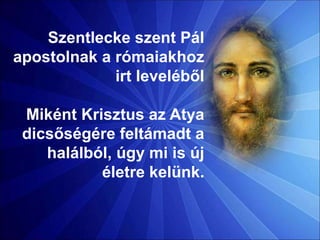 Szentlecke szent Pál
apostolnak a rómaiakhoz
irt leveléből
Miként Krisztus az Atya
dicsőségére feltámadt a
halálból, úgy mi is új
életre kelünk.
 