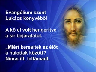 Evangélium szent
Lukács könyvéből
A kő el volt hengerítve
a sir bejáratától.
„Miért keresitek az élőt
a halottak között?
Nincs itt, feltámadt.
 