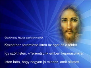 Olvasmány Mózes első könyvéből
Kezdetben teremtette Isten az eget és a földet.
Így szólt Isten: «Teremtsünk embert képmásunkra.
Isten látta, hogy nagyon jó mindaz, amit alkotott.
 