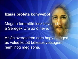 Izaiás próféta könyvéből
Maga a teremtőd lesz hitvesed,
a Seregek Ura az ő neve.
Az én szeretetem nem hagy el téged,
és veled kötött békeszövetségem
nem inog meg soha.
 