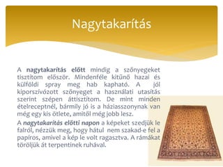 A nagytakarítás előtt mindig a szőnyegeket
tisztítom először. Mindenféle kitűnő hazai és
külföldi spray meg hab kapható. A jól
kiporszívózott szőnyeget a használati utasítás
szerint szépen áttisztítom. De mint minden
ételreceptnél, bármily jó is a háziasszonynak van
még egy kis ötlete, amitől még jobb lesz.
A nagytakarítás előtti napon a képeket szedjük le
falról, nézzük meg, hogy hátul nem szakad-e fel a
papíros, amivel a kép le volt ragasztva. A rámákat
töröljük át terpentinek ruhával.
Nagytakarítás
 