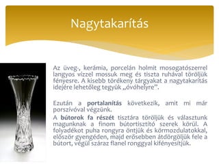 Az üveg-, kerámia, porcelán holmit mosogatószerrel
langyos vízzel mossuk meg és tiszta ruhával töröljük
fényesre. A kisebb törékeny tárgyakat a nagytakarítás
idejére lehetőleg tegyük „óvóhelyre”.
Ezután a portalanítás következik, amit mi már
porszívóval végzünk.
A bútorok fa részét tisztára töröljük és választunk
magunknak a finom bútortisztító szerek körül. A
folyadékot puha rongyra öntjük és körmozdulatokkal,
először gyengéden, majd erősebben átdörgöljük fele a
bútort, végül száraz flanel ronggyal kifényesítjük.
Nagytakarítás
 