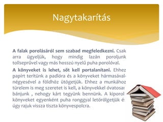 A falak porolásáról sem szabad megfeledkezni. Csak
arra ügyeljük, hogy mindig lazán poroljunk
tollseprűvel vagy más hosszú nyelű puha porolóval.
A könyveket is lehet, sőt kell portalanítani. Ehhez
papírt terítünk a padlóra és a könyveket hármasával-
négyesével a földhöz ütögetjük. Ehhez a munkához
türelem is meg szeretet is kell, a könyvekkel óvatosan
bánjunk , nehogy kárt tegyünk bennünk. A kiporolt
könyveket egyenként puha ronggyal letörölgetjük és
úgy rajuk vissza tiszta könyvespolcra.
Nagytakarítás
 