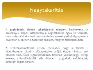 A szekrények, fiókok takarításánál mindent kirámolunk. A
szekrények alapos kitakarítása a nagytakarítás egyik fő feladata,
mert a tiszta kitakarított lakás rendetlen szekrényekkel olyan, mint a
divatosan ó, szépen öltözött nő szakadt, rongyos fehérneműben.
A szekrényrámolásnál jusson eszünkbe, hogy a férfiak –
kideríthetetlen okból – előszeretettel gyűjtik össze, mindazt, ami
eldobni való. Üres cigarettásdoboz, használt villamosjegy, ősrégi
levelek, számolócédulák stb. Minden nyugodtak eldobhatjuk,
sohasem fogják keresni.
Nagytakarítás
 