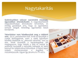 Szekrényekben sokszor szeretnénk másképp,
ügyesebben elrendezkedni. A nagytakarításnál
megvalósíthatjuk átrendezési terveinket, ás
mindig gondoljuk arra, hogy az egymáshoz
tartozó dolgok lehetőleg egymáshoz közel
kerüljenek.
Takarításkor nem feledkezzünk meg a rádióról
sem. Ezt is portalanítani kell. Erről ne beszéljük a
család férfitagjainak, mert a rádió bármilyen
későbbi hibájának az „átkozott takarítás” lesz az
oka. Tehát kiszedjük a banándugókat /jól
megjegyezve, hogy melyik a föld és melyik az
antenna/ leszedjük a készülék hátlapját és belül
könnyű kis tollporolóval kitisztítjuk. A hátsó lapot
szépen visszacsavarjuk a dugókat is
visszahelyezzük. Ugyan így járunk el a TV-vel is.
Nagytakarítás
 