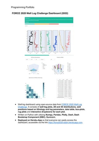 Programming Portfolio
FORCE 2020 Well Log Challenge Dashboard (2022)
• Well log dashboard using open-source data from FORCE 2020 Well Log
Challenge. It consists of well log plots, 2D and 3D distributions, well
positions based on lithology and log parameters, data table, box-plots,
rug plots and interactive dropdowns for each plot,
• Written on Python with utilizing Numpy, Pandas, Plotly, Dash, Dash
Bootstrap Component (DBC), Gunicorn,
• Deployed on Heroku-App so that everyone can easily access the
dashboard, accessible via the link https://force2020-dash.herokuapp.com.
 