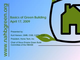 www.nahbgreen.org

                    Basics of Green Building
                    April 17, 2009


                    Presented by:
                    Kurt Hanson, GMB, CGB, CAPS, CGP
                    President, Home Tech, Inc
                    Chair of Sioux Empire Green Build
                    Committee of the HBASE
 