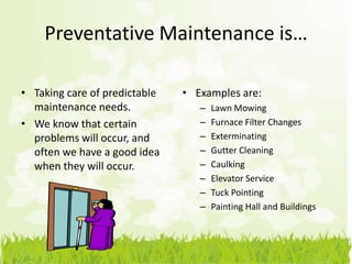 Preventative Maintenance is…

• Taking care of predictable   • Examples are:
  maintenance needs.              –   Lawn Mowing
• We know that certain            –   Furnace Filter Changes
  problems will occur, and        –   Exterminating
  often we have a good idea       –   Gutter Cleaning
  when they will occur.           –   Caulking
                                  –   Elevator Service
                                  –   Tuck Pointing
                                  –   Painting Hall and Buildings
 