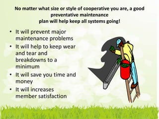 No matter what size or style of cooperative you are, a good
                 preventative maintenance
            plan will help keep all systems going!

• It will prevent major
  maintenance problems
• It will help to keep wear
  and tear and
  breakdowns to a
  minimum
• It will save you time and
  money
• It will increases
  member satisfaction
 