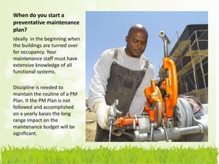 When do you start a
preventative maintenance
plan?
Ideally in the beginning when
the buildings are turned over
for occupancy. Your
maintenance staff must have
extensive knowledge of all
functional systems.

Discipline is needed to
maintain the routine of a PM
Plan. It the PM Plan is not
followed and accomplished
on a yearly bases the long
range impact on the
maintenance budget will be
significant.
 
