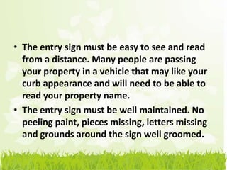 • The entry sign must be easy to see and read
  from a distance. Many people are passing
  your property in a vehicle that may like your
  curb appearance and will need to be able to
  read your property name.
• The entry sign must be well maintained. No
  peeling paint, pieces missing, letters missing
  and grounds around the sign well groomed.
 
