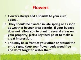 Flowers
• Flowers always add a sparkle to your curb
  appeal.
• They should be planted in late spring or as soon
  as weather in your area permits. If your budget
  does not allow you to plant in several areas on
  your property; pick a key focal point to make a
  great impression.
• This may be in front of your office or around the
  entry signs. Keep your flower beds weed free
  and don’t forget to water them.
 