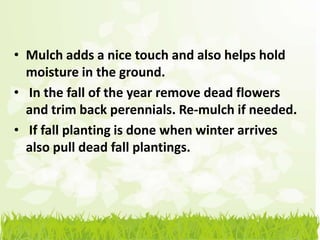 • Mulch adds a nice touch and also helps hold
  moisture in the ground.
• In the fall of the year remove dead flowers
  and trim back perennials. Re-mulch if needed.
• If fall planting is done when winter arrives
  also pull dead fall plantings.
 