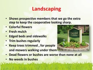 Landscaping
• Shows prospective members that we go the extra
  step to keep the cooperative looking sharp.
• Colorful flowers
• Fresh mulch
• Edged beds and sidewalks
• Trim bushes regularly
• Keep trees trimmed , for people
  and mowers walking under them
• Dead flowers or bushes are worse than none at all
• No weeds in bushes
 