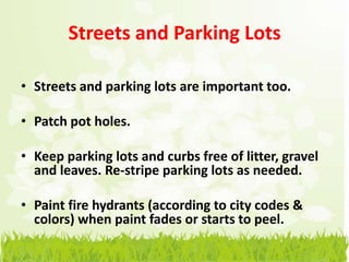 Streets and Parking Lots

• Streets and parking lots are important too.

• Patch pot holes.

• Keep parking lots and curbs free of litter, gravel
  and leaves. Re-stripe parking lots as needed.

• Paint fire hydrants (according to city codes &
  colors) when paint fades or starts to peel.
 