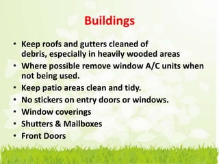 Buildings
• Keep roofs and gutters cleaned of
  debris, especially in heavily wooded areas
• Where possible remove window A/C units when
  not being used.
• Keep patio areas clean and tidy.
• No stickers on entry doors or windows.
• Window coverings
• Shutters & Mailboxes
• Front Doors
 