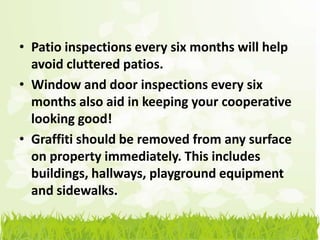 • Patio inspections every six months will help
  avoid cluttered patios.
• Window and door inspections every six
  months also aid in keeping your cooperative
  looking good!
• Graffiti should be removed from any surface
  on property immediately. This includes
  buildings, hallways, playground equipment
  and sidewalks.
 