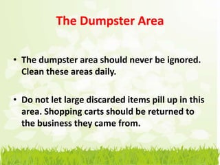 The Dumpster Area

• The dumpster area should never be ignored.
  Clean these areas daily.

• Do not let large discarded items pill up in this
  area. Shopping carts should be returned to
  the business they came from.
 